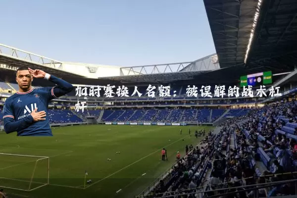 加时赛换人名额：被误解的战术杠杆